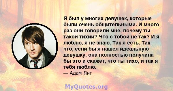 Я был у многих девушек, которые были очень общительными. И много раз они говорили мне, почему ты такой тихий? Что с тобой не так? И я люблю, я не знаю. Так я есть. Так что, если бы я нашел идеальную девушку, она