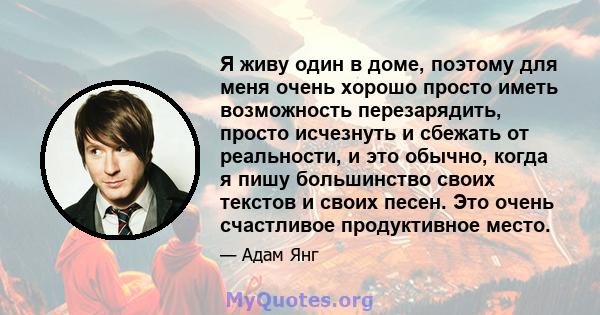 Я живу один в доме, поэтому для меня очень хорошо просто иметь возможность перезарядить, просто исчезнуть и сбежать от реальности, и это обычно, когда я пишу большинство своих текстов и своих песен. Это очень счастливое 