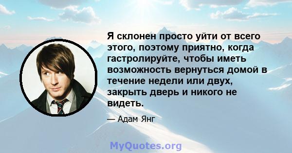 Я склонен просто уйти от всего этого, поэтому приятно, когда гастролируйте, чтобы иметь возможность вернуться домой в течение недели или двух, закрыть дверь и никого не видеть.