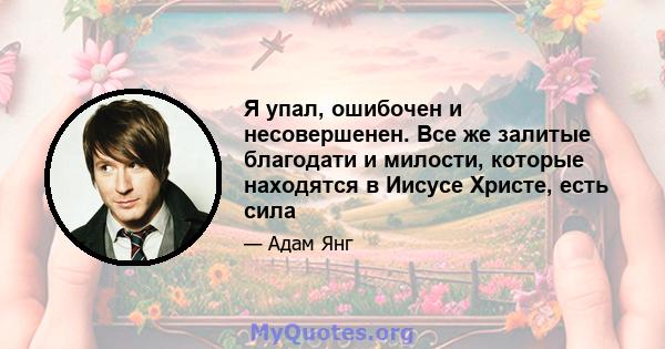 Я упал, ошибочен и несовершенен. Все же залитые благодати и милости, которые находятся в Иисусе Христе, есть сила