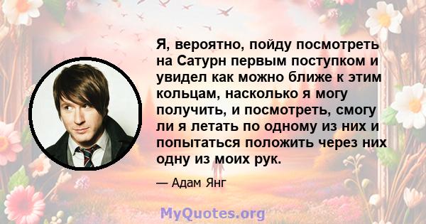 Я, вероятно, пойду посмотреть на Сатурн первым поступком и увидел как можно ближе к этим кольцам, насколько я могу получить, и посмотреть, смогу ли я летать по одному из них и попытаться положить через них одну из моих