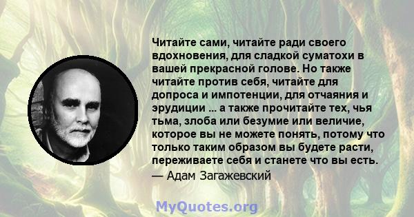 Читайте сами, читайте ради своего вдохновения, для сладкой суматохи в вашей прекрасной голове. Но также читайте против себя, читайте для допроса и импотенции, для отчаяния и эрудиции ... а также прочитайте тех, чья