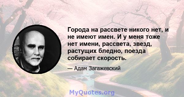 Города на рассвете никого нет, и не имеют имен. И у меня тоже нет имени, рассвета, звезд, растущих бледно, поезда собирает скорость.