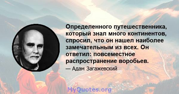 Определенного путешественника, который знал много континентов, спросил, что он нашел наиболее замечательным из всех. Он ответил: повсеместное распространение воробьев.