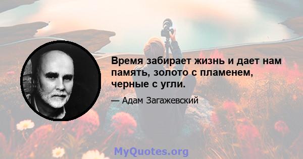 Время забирает жизнь и дает нам память, золото с пламенем, черные с угли.