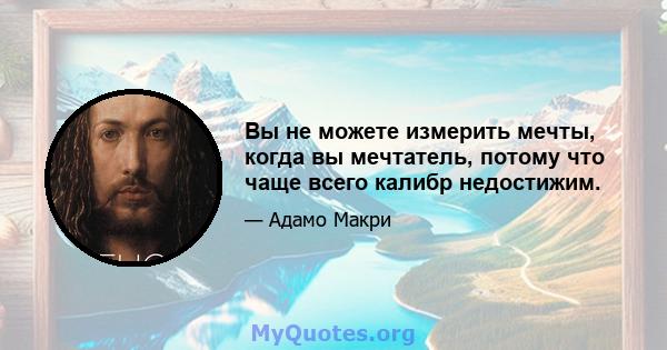 Вы не можете измерить мечты, когда вы мечтатель, потому что чаще всего калибр недостижим.