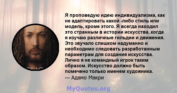 Я проповедую идею индивидуализма, как не адаптировать какой -либо стиль или модель, кроме этого. Я всегда находил это странным в истории искусства, когда я изучаю различные гильдии и движения. Это звучало слишком