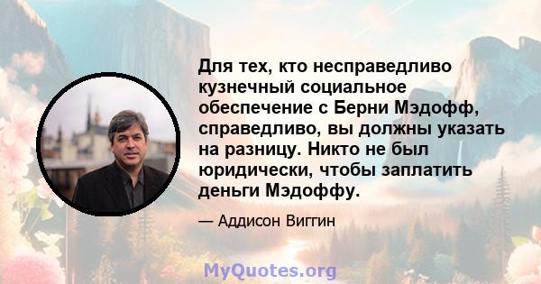 Для тех, кто несправедливо кузнечный социальное обеспечение с Берни Мэдофф, справедливо, вы должны указать на разницу. Никто не был юридически, чтобы заплатить деньги Мэдоффу.