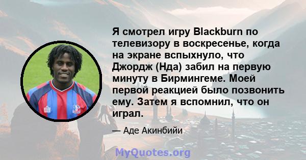 Я смотрел игру Blackburn по телевизору в воскресенье, когда на экране вспыхнуло, что Джордж (Нда) забил на первую минуту в Бирмингеме. Моей первой реакцией было позвонить ему. Затем я вспомнил, что он играл.