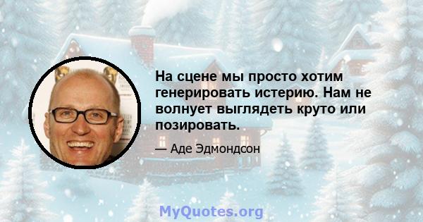 На сцене мы просто хотим генерировать истерию. Нам не волнует выглядеть круто или позировать.