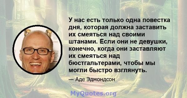 У нас есть только одна повестка дня, которая должна заставить их смеяться над своими штанами. Если они не девушки, конечно, когда они заставляют их смеяться над бюстгальтерами, чтобы мы могли быстро взглянуть.