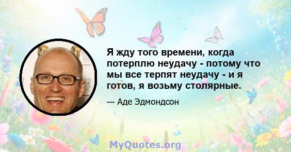 Я жду того времени, когда потерплю неудачу - потому что мы все терпят неудачу - и я готов, я возьму столярные.