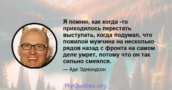 Я помню, как когда -то приходилось перестать выступать, когда подумал, что пожилой мужчина на несколько рядов назад с фронта на самом деле умрет, потому что он так сильно смеялся.