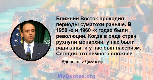 Ближний Восток проходил периоды суматохи раньше. В 1950 -х и 1960 -х годах были революции. Когда в ряде стран рухнули монархии, у нас были радикалы, и у нас был насеризм. Сегодня это немного сложнее.