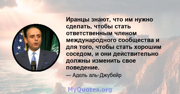 Иранцы знают, что им нужно сделать, чтобы стать ответственным членом международного сообщества и для того, чтобы стать хорошим соседом, и они действительно должны изменить свое поведение.