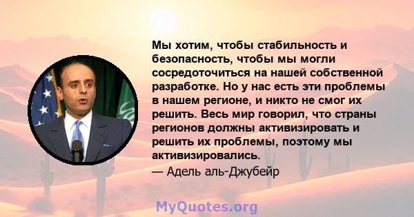 Мы хотим, чтобы стабильность и безопасность, чтобы мы могли сосредоточиться на нашей собственной разработке. Но у нас есть эти проблемы в нашем регионе, и никто не смог их решить. Весь мир говорил, что страны регионов