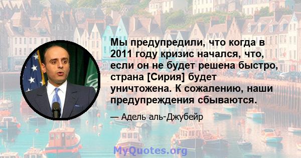 Мы предупредили, что когда в 2011 году кризис начался, что, если он не будет решена быстро, страна [Сирия] будет уничтожена. К сожалению, наши предупреждения сбываются.