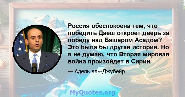 Россия обеспокоена тем, что победить Даеш откроет дверь за победу над Башаром Асадом? Это была бы другая история. Но я не думаю, что Вторая мировая война произойдет в Сирии.