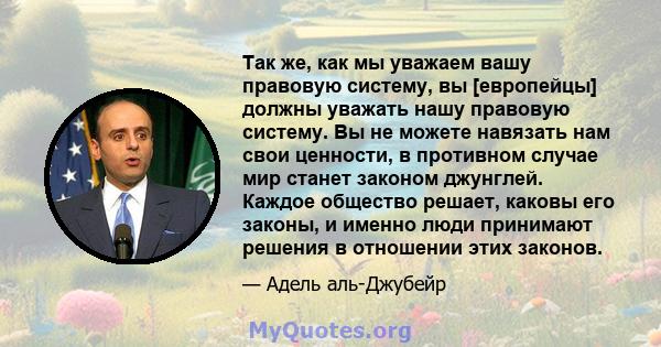 Так же, как мы уважаем вашу правовую систему, вы [европейцы] должны уважать нашу правовую систему. Вы не можете навязать нам свои ценности, в противном случае мир станет законом джунглей. Каждое общество решает, каковы