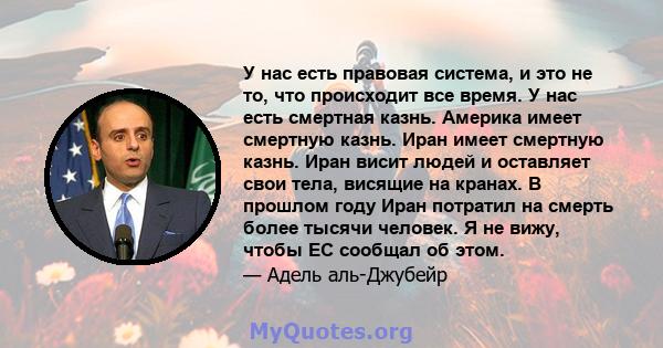 У нас есть правовая система, и это не то, что происходит все время. У нас есть смертная казнь. Америка имеет смертную казнь. Иран имеет смертную казнь. Иран висит людей и оставляет свои тела, висящие на кранах. В