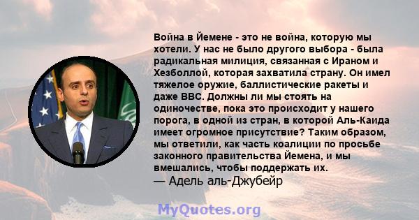 Война в Йемене - это не война, которую мы хотели. У нас не было другого выбора - была радикальная милиция, связанная с Ираном и Хезболлой, которая захватила страну. Он имел тяжелое оружие, баллистические ракеты и даже