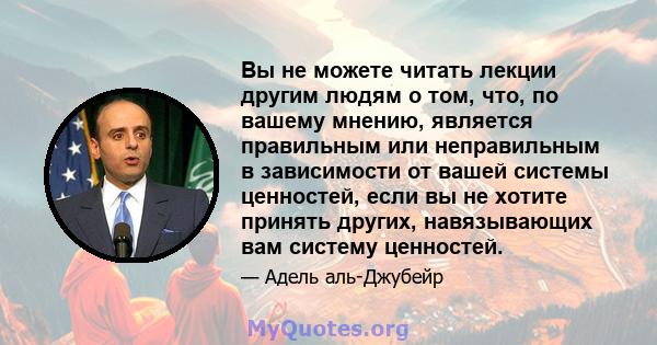 Вы не можете читать лекции другим людям о том, что, по вашему мнению, является правильным или неправильным в зависимости от вашей системы ценностей, если вы не хотите принять других, навязывающих вам систему ценностей.