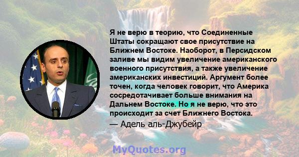 Я не верю в теорию, что Соединенные Штаты сокращают свое присутствие на Ближнем Востоке. Наоборот, в Персидском заливе мы видим увеличение американского военного присутствия, а также увеличение американских инвестиций.