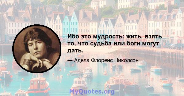 Ибо это мудрость: жить, взять то, что судьба или боги могут дать.