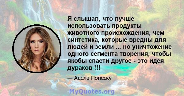 Я слышал, что лучше использовать продукты животного происхождения, чем синтетика, которые вредны для людей и земли ... но уничтожение одного сегмента творения, чтобы якобы спасти другое - это идея дураков !!!