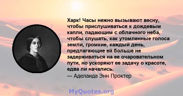 Харк! Часы нежно вызывают весну, чтобы прислушиваться к дождевым капли, падающим с облачного неба, чтобы слушать, как утомленные голоса земли, громкие, каждый день, предлагающие ей больше не задерживаться на ее