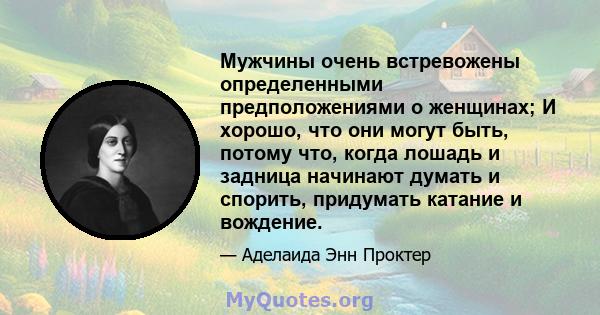 Мужчины очень встревожены определенными предположениями о женщинах; И хорошо, что они могут быть, потому что, когда лошадь и задница начинают думать и спорить, придумать катание и вождение.