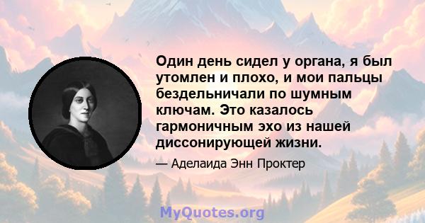 Один день сидел у органа, я был утомлен и плохо, и мои пальцы бездельничали по шумным ключам. Это казалось гармоничным эхо из нашей диссонирующей жизни.