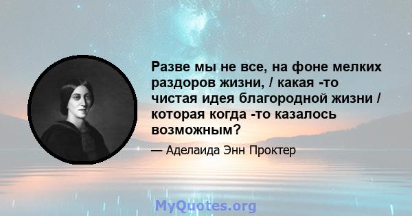 Разве мы не все, на фоне мелких раздоров жизни, / какая -то чистая идея благородной жизни / которая когда -то казалось возможным?