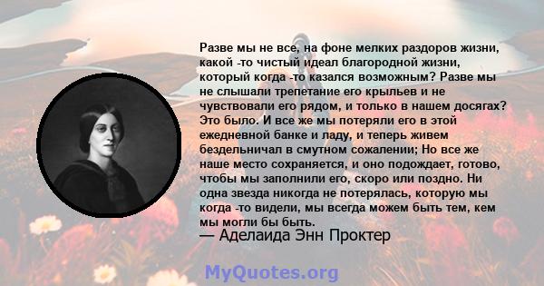 Разве мы не все, на фоне мелких раздоров жизни, какой -то чистый идеал благородной жизни, который когда -то казался возможным? Разве мы не слышали трепетание его крыльев и не чувствовали его рядом, и только в нашем