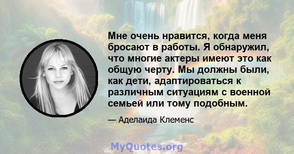 Мне очень нравится, когда меня бросают в работы. Я обнаружил, что многие актеры имеют это как общую черту. Мы должны были, как дети, адаптироваться к различным ситуациям с военной семьей или тому подобным.