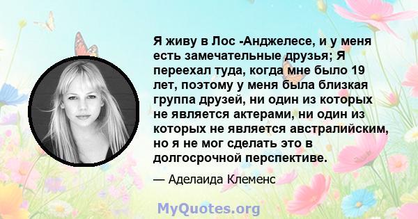 Я живу в Лос -Анджелесе, и у меня есть замечательные друзья; Я переехал туда, когда мне было 19 лет, поэтому у меня была близкая группа друзей, ни один из которых не является актерами, ни один из которых не является