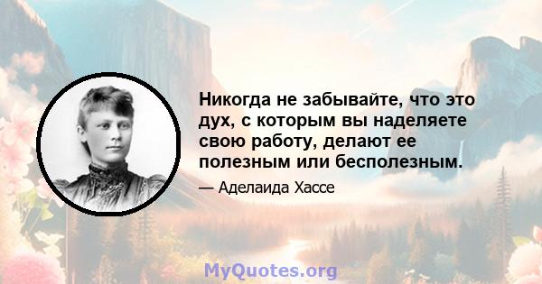 Никогда не забывайте, что это дух, с которым вы наделяете свою работу, делают ее полезным или бесполезным.