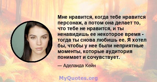 Мне нравится, когда тебе нравится персонаж, а потом она делает то, что тебе не нравится, и ты ненавидишь ее некоторое время - тогда ты снова любишь ее. Я хотел бы, чтобы у нее были неприятные моменты, которые аудитория