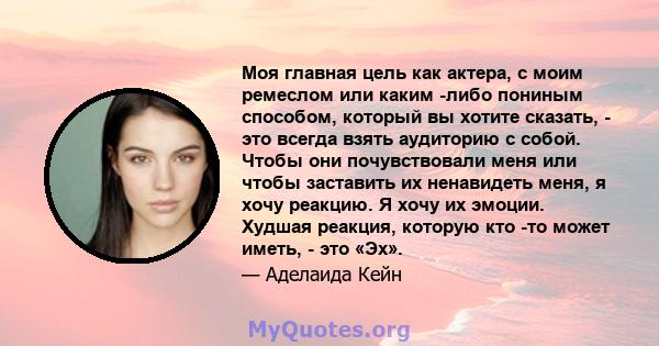 Моя главная цель как актера, с моим ремеслом или каким -либо пониным способом, который вы хотите сказать, - это всегда взять аудиторию с собой. Чтобы они почувствовали меня или чтобы заставить их ненавидеть меня, я хочу 