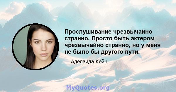 Прослушивание чрезвычайно странно. Просто быть актером чрезвычайно странно, но у меня не было бы другого пути.