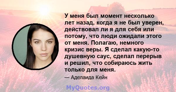 У меня был момент несколько лет назад, когда я не был уверен, действовал ли я для себя или потому, что люди ожидали этого от меня. Полагаю, немного кризис веры. Я сделал какую-то душевную саус, сделал перерыв и решил,