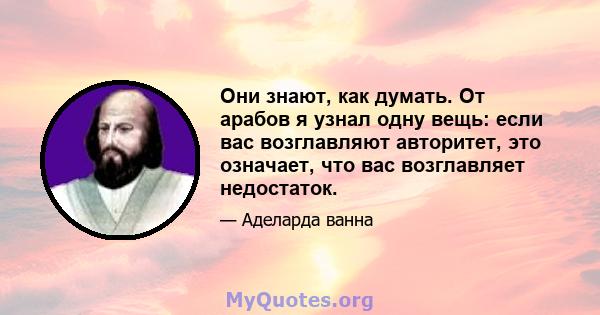 Они знают, как думать. От арабов я узнал одну вещь: если вас возглавляют авторитет, это означает, что вас возглавляет недостаток.