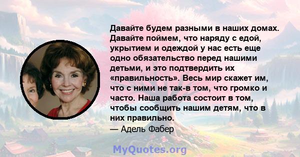 Давайте будем разными в наших домах. Давайте поймем, что наряду с едой, укрытием и одеждой у нас есть еще одно обязательство перед нашими детьми, и это подтвердить их «правильность». Весь мир скажет им, что с ними не