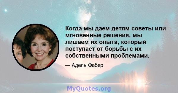 Когда мы даем детям советы или мгновенные решения, мы лишаем их опыта, который поступает от борьбы с их собственными проблемами.