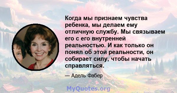 Когда мы признаем чувства ребенка, мы делаем ему отличную службу. Мы связываем его с его внутренней реальностью. И как только он понял об этой реальности, он собирает силу, чтобы начать справляться.