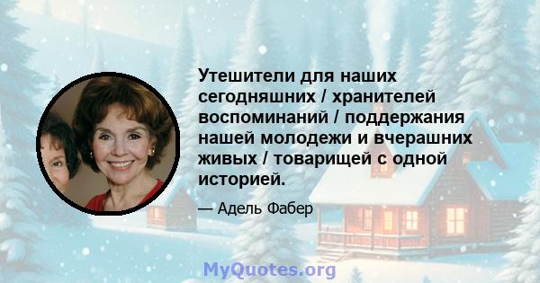 Утешители для наших сегодняшних / хранителей воспоминаний / поддержания нашей молодежи и вчерашних живых / товарищей с одной историей.