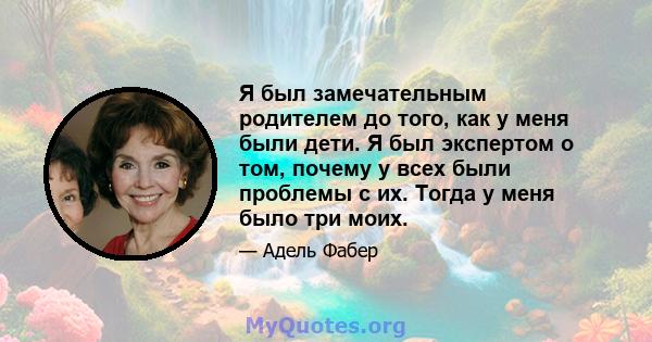 Я был замечательным родителем до того, как у меня были дети. Я был экспертом о том, почему у всех были проблемы с их. Тогда у меня было три моих.