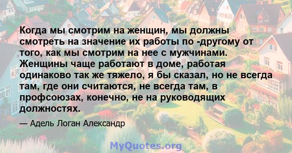 Когда мы смотрим на женщин, мы должны смотреть на значение их работы по -другому от того, как мы смотрим на нее с мужчинами. Женщины чаще работают в доме, работая одинаково так же тяжело, я бы сказал, но не всегда там,