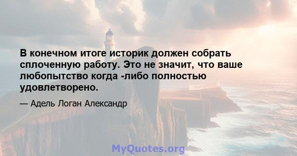 В конечном итоге историк должен собрать сплоченную работу. Это не значит, что ваше любопытство когда -либо полностью удовлетворено.