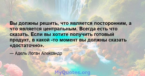 Вы должны решить, что является посторонним, а что является центральным. Всегда есть что сказать. Если вы хотите получить готовый продукт, в какой -то момент вы должны сказать «достаточно».